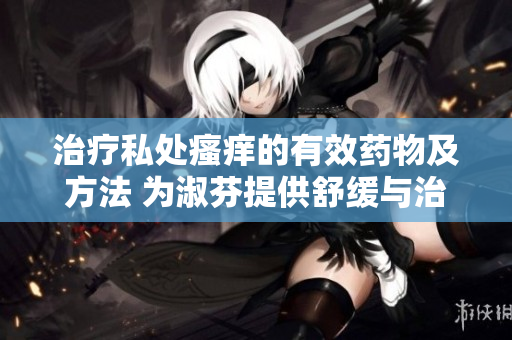 治疗私处瘙痒的有效药物及方法 为淑芬提供舒缓与治疗