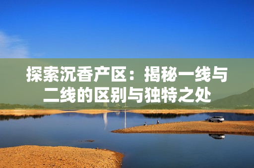 探索沉香产区：揭秘一线与二线的区别与独特之处