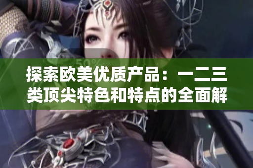探索欧美优质产品：一二三类顶尖特色和特点的全面解析