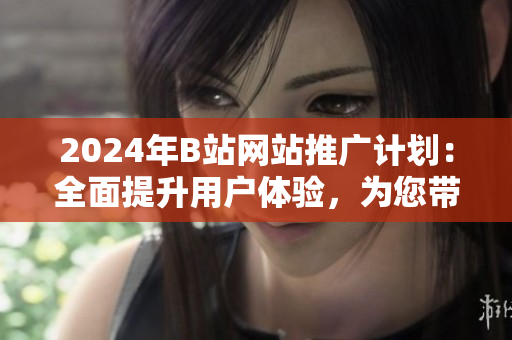 2024年B站网站推广计划：全面提升用户体验，为您带来崭新的奇幻网络体验
