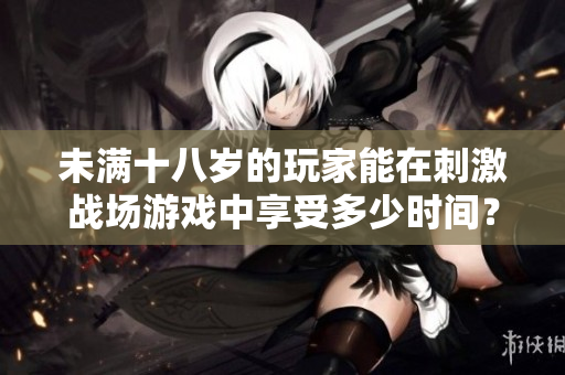 未满十八岁的玩家能在刺激战场游戏中享受多少时间？