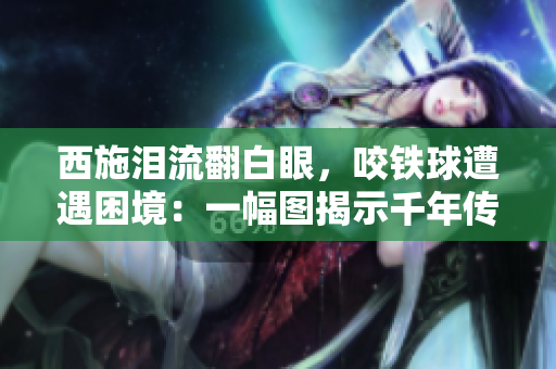 西施泪流翻白眼，咬铁球遭遇困境：一幅图揭示千年传奇