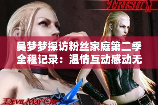 吴梦梦探访粉丝家庭第二季全程记录：温情互动感动无数观众，现已上线！