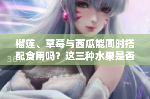 榴莲、草莓与西瓜能同时搭配食用吗？这三种水果是否适合一起食用？ 