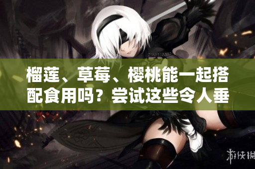 榴莲、草莓、樱桃能一起搭配食用吗？尝试这些令人垂涎的水果组合！