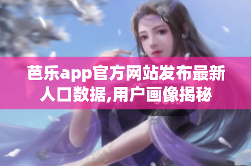 芭乐app官方网站发布最新人口数据,用户画像揭秘