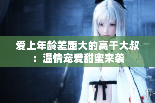 爱上年龄差距大的高干大叔：温情宠爱甜蜜来袭