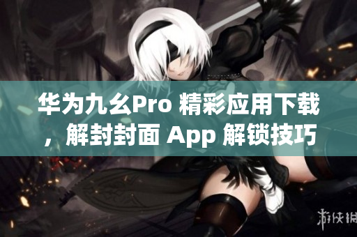 华为九幺Pro 精彩应用下载，解封封面 App 解锁技巧分享