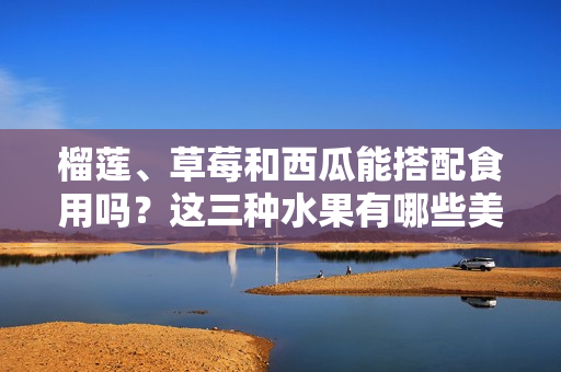 榴莲、草莓和西瓜能搭配食用吗？这三种水果有哪些美味的搭配方式？