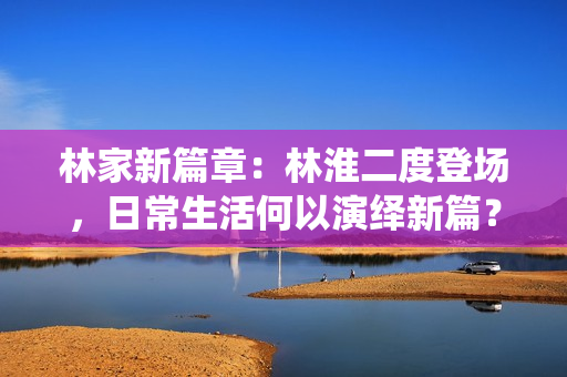 林家新篇章：林淮二度登场，日常生活何以演绎新篇？