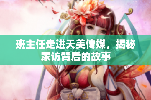 班主任走进天美传媒，揭秘家访背后的故事