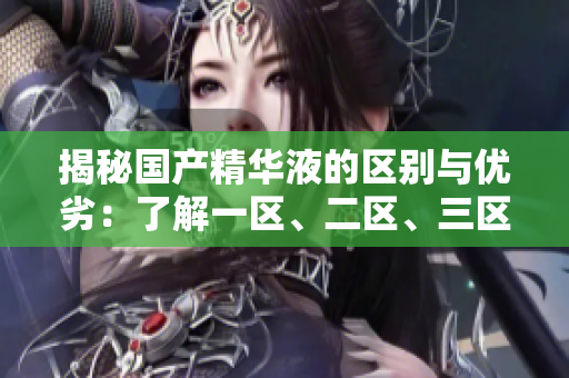 揭秘国产精华液的区别与优劣：了解一区、二区、三区的独特之处