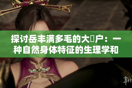 探讨岳丰满多毛的大隂户：一种自然身体特征的生理学和社会学解读