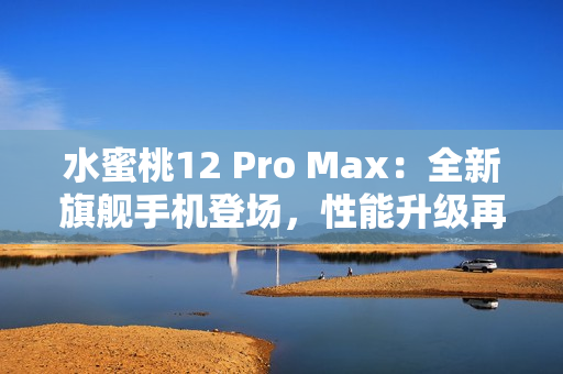 水蜜桃12 Pro Max：全新旗舰手机登场，性能升级再造巅峰体验