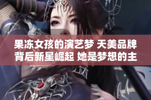 果冻女孩的演艺梦 天美品牌背后新星崛起 她是梦想的主演 真实成长故事