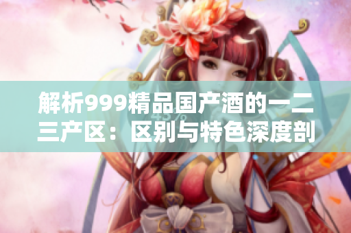 解析999精品国产酒的一二三产区：区别与特色深度剖析