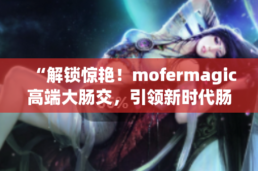 “解锁惊艳！mofermagic高端大肠交，引领新时代肠道健康革命！”