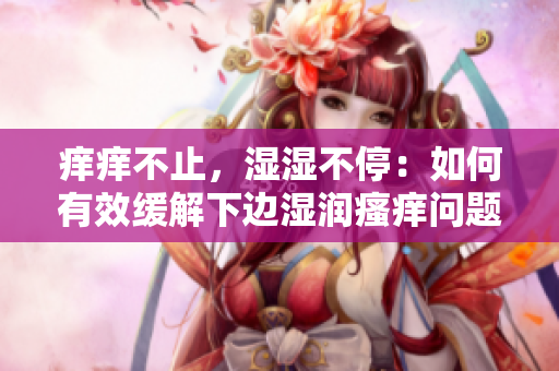 痒痒不止，湿湿不停：如何有效缓解下边湿润瘙痒问题？