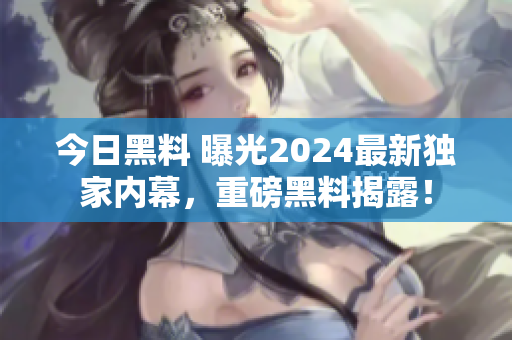 今日黑料 曝光2024最新独家内幕，重磅黑料揭露！
