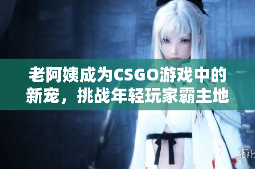 老阿姨成为CSGO游戏中的新宠，挑战年轻玩家霸主地位