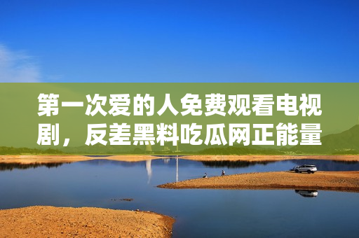 第一次爱的人免费观看电视剧，反差黑料吃瓜网正能量，发了狠的往里撞 古言，儿媳妇叫老公的爸爸叫什么，叮当漫画页面入口免费弹窗下210