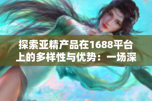 探索亚精产品在1688平台上的多样性与优势：一场深度剖析