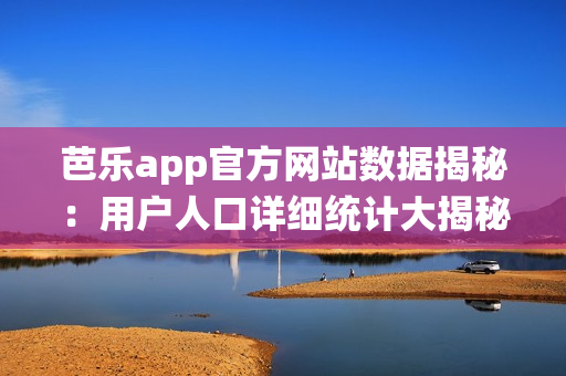 芭乐app官方网站数据揭秘：用户人口详细统计大揭秘