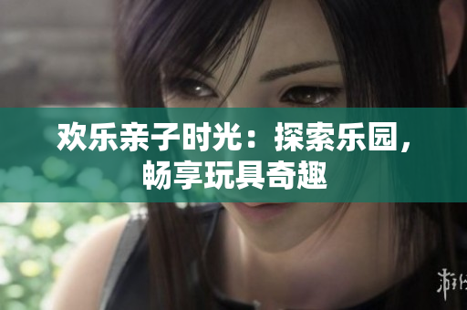 欢乐亲子时光：探索乐园，畅享玩具奇趣
