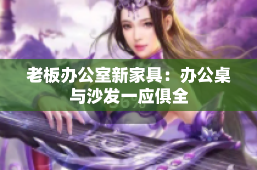 老板办公室新家具：办公桌与沙发一应俱全