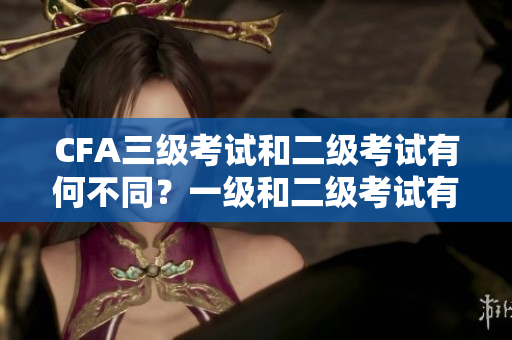 CFA三级考试和二级考试有何不同？一级和二级考试有何区别？
