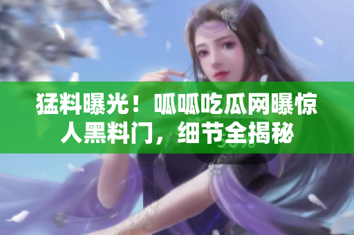 猛料曝光！呱呱吃瓜网曝惊人黑料门，细节全揭秘