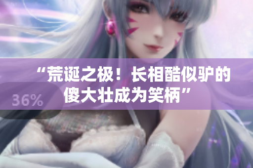 “荒诞之极！长相酷似驴的傻大壮成为笑柄”