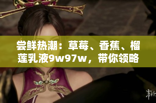 尝鲜热潮：草莓、香蕉、榴莲乳液9w97w，带你领略新风味
