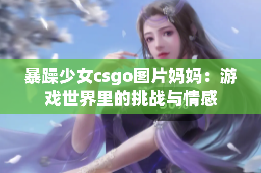 暴躁少女csgo图片妈妈：游戏世界里的挑战与情感