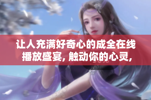 让人充满好奇心的成全在线 播放盛宴, 触动你的心灵,带给你不一样的感受