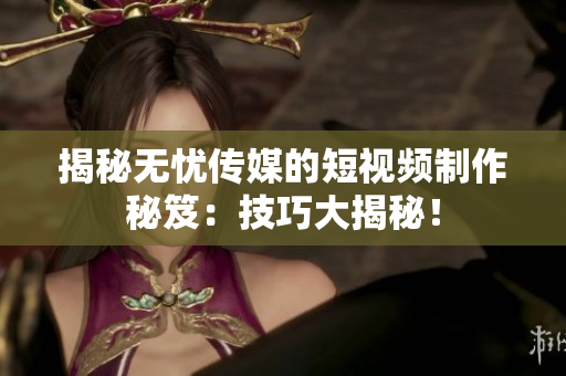 揭秘无忧传媒的短视频制作秘笈：技巧大揭秘！