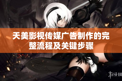 天美影视传媒广告制作的完整流程及关键步骤