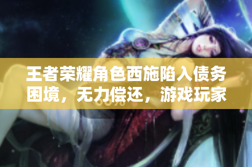 王者荣耀角色西施陷入债务困境，无力偿还，游戏玩家关注其经济危机