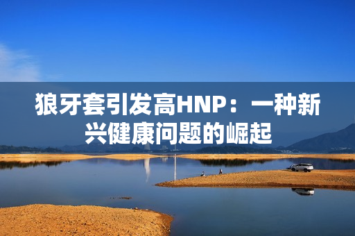 狼牙套引发高HNP：一种新兴健康问题的崛起