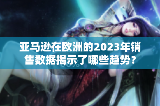 亚马逊在欧洲的2023年销售数据揭示了哪些趋势？