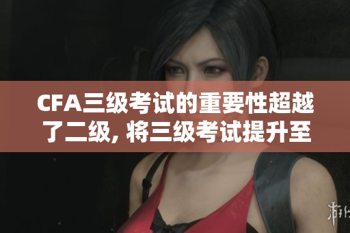 CFA三级考试的重要性超越了二级, 将三级考试提升至新的高度