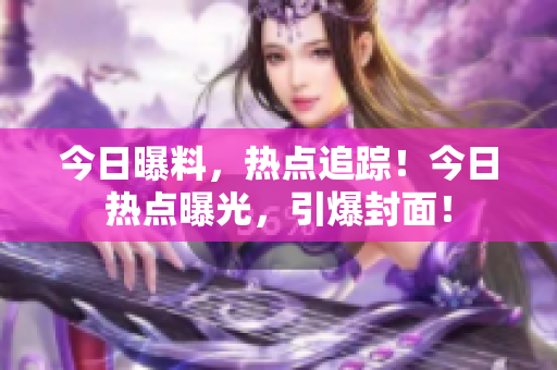 今日曝料，热点追踪！今日热点曝光，引爆封面！
