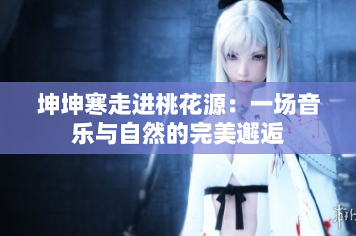 坤坤寒走进桃花源：一场音乐与自然的完美邂逅