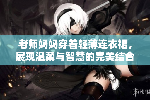 老师妈妈穿着轻薄连衣裙，展现温柔与智慧的完美结合，打造优雅课堂风采
