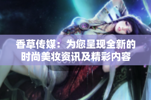 香草传媒：为您呈现全新的时尚美妆资讯及精彩内容