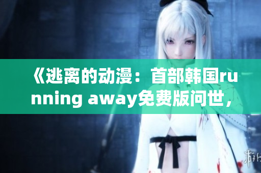 《逃离的动漫：首部韩国running away免费版问世，带你探索全新世界》