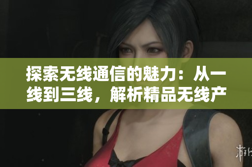 探索无线通信的魅力：从一线到三线，解析精品无线产品的巅峰创新与技术进步