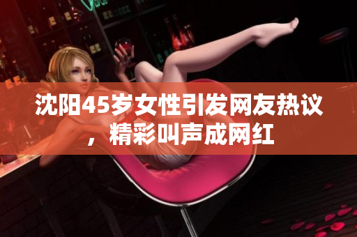 沈阳45岁女性引发网友热议，精彩叫声成网红