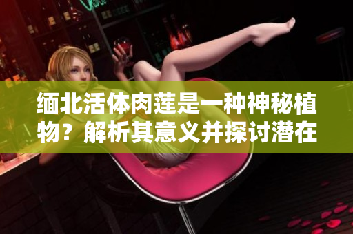 缅北活体肉莲是一种神秘植物？解析其意义并探讨潜在用途