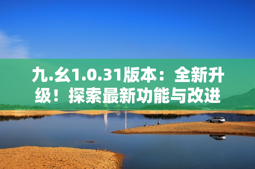九.幺1.0.31版本：全新升级！探索最新功能与改进